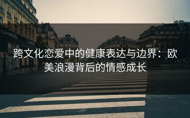 跨文化恋爱中的健康表达与边界：欧美浪漫背后的情感成长