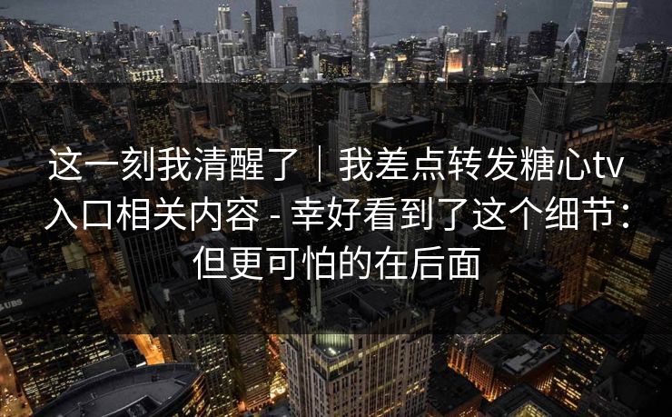 这一刻我清醒了｜我差点转发糖心tv入口相关内容 - 幸好看到了这个细节：但更可怕的在后面