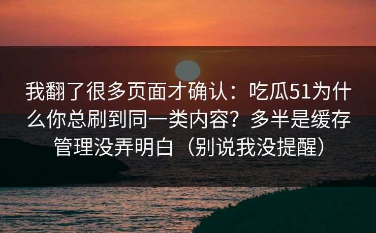 我翻了很多页面才确认：吃瓜51为什么你总刷到同一类内容？多半是缓存管理没弄明白（别说我没提醒）