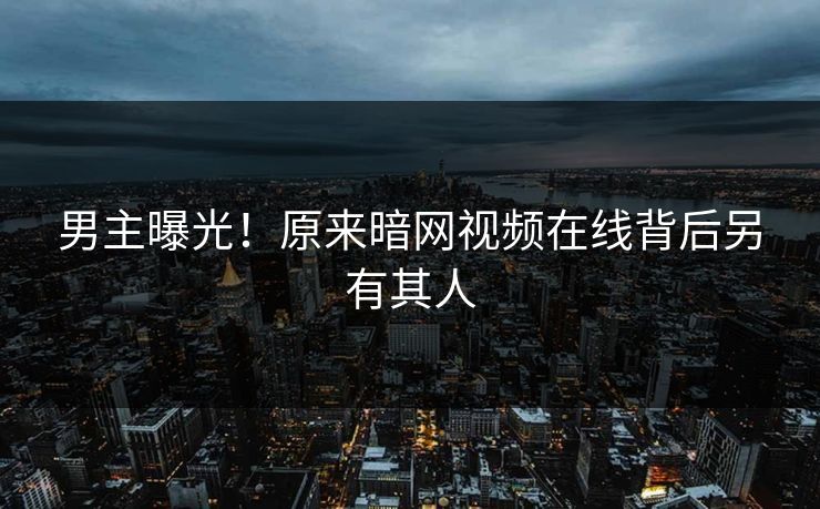 男主曝光！原来暗网视频在线背后另有其人