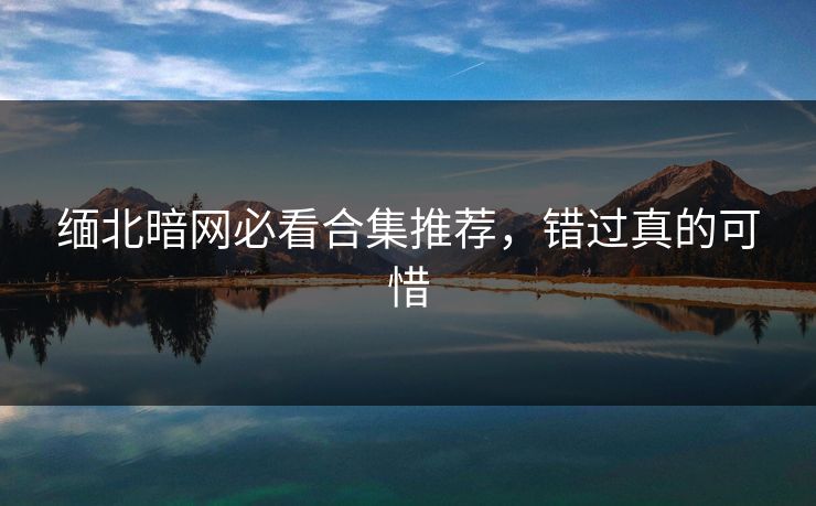 缅北暗网必看合集推荐，错过真的可惜