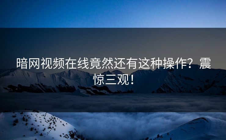 暗网视频在线竟然还有这种操作？震惊三观！
