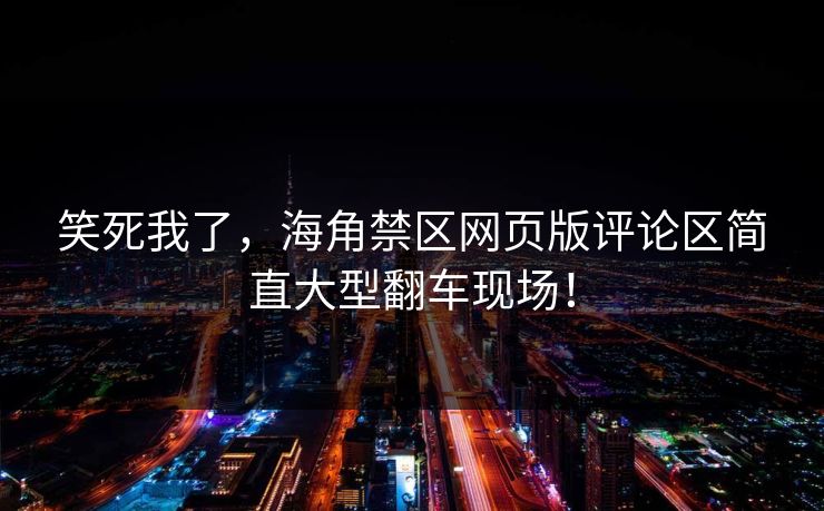 笑死我了，海角禁区网页版评论区简直大型翻车现场！