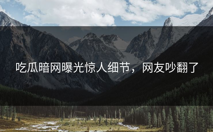 吃瓜暗网曝光惊人细节，网友吵翻了