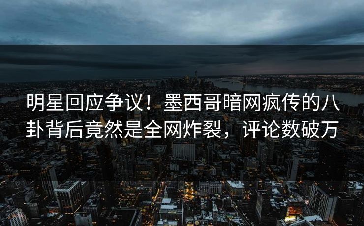 明星回应争议！墨西哥暗网疯传的八卦背后竟然是全网炸裂，评论数破万