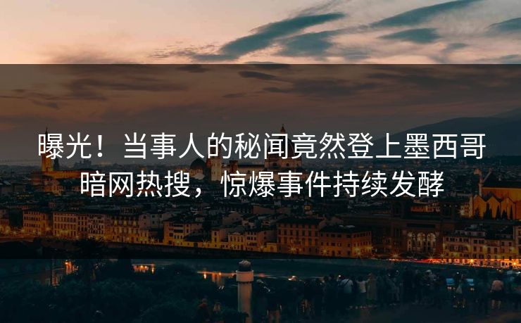 曝光！当事人的秘闻竟然登上墨西哥暗网热搜，惊爆事件持续发酵