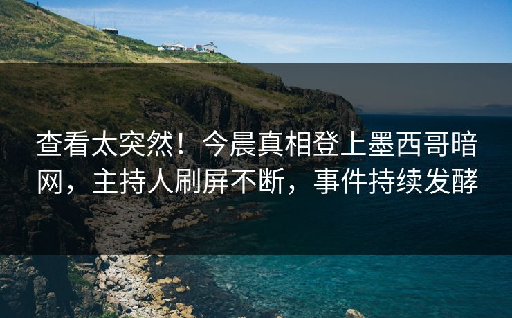 查看太突然！今晨真相登上墨西哥暗网，主持人刷屏不断，事件持续发酵