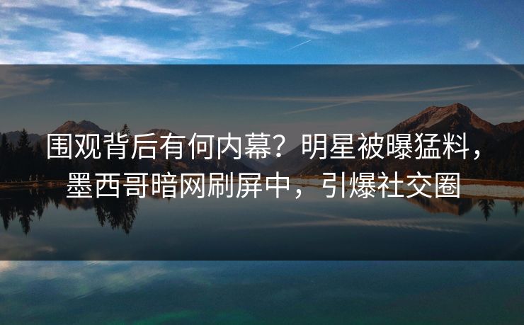 围观背后有何内幕？明星被曝猛料，墨西哥暗网刷屏中，引爆社交圈