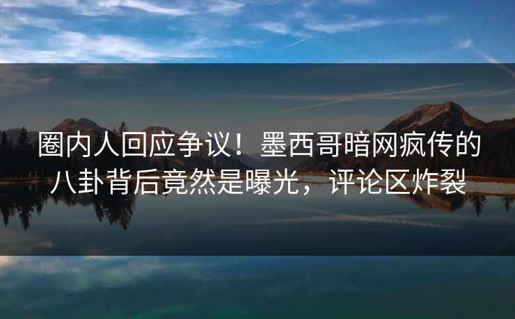 圈内人回应争议！墨西哥暗网疯传的八卦背后竟然是曝光，评论区炸裂