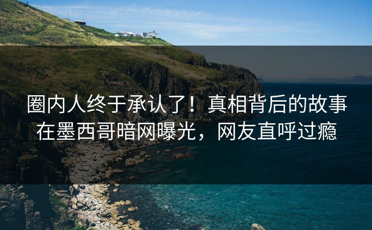 圈内人终于承认了！真相背后的故事在墨西哥暗网曝光，网友直呼过瘾