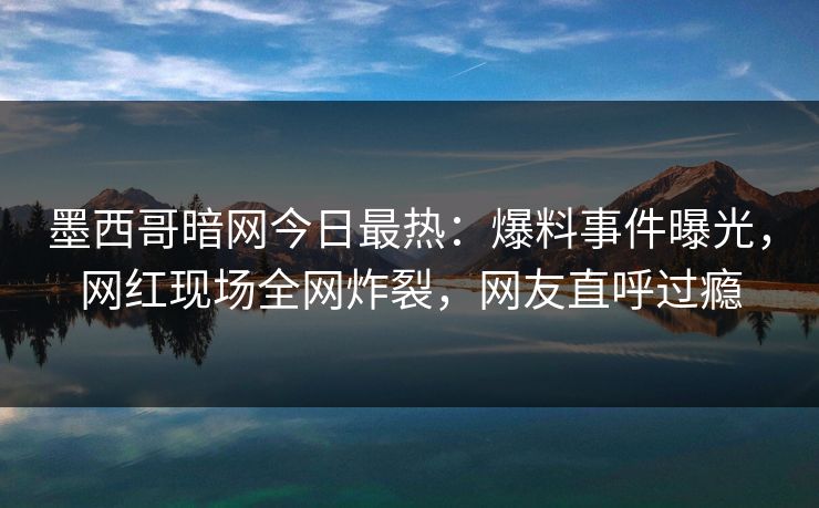 墨西哥暗网今日最热：爆料事件曝光，网红现场全网炸裂，网友直呼过瘾