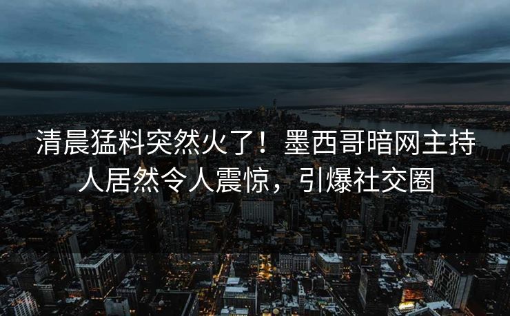 清晨猛料突然火了！墨西哥暗网主持人居然令人震惊，引爆社交圈