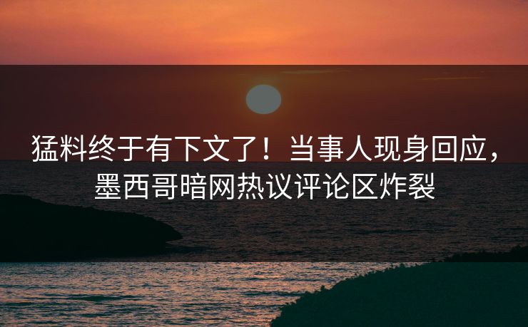 猛料终于有下文了！当事人现身回应，墨西哥暗网热议评论区炸裂