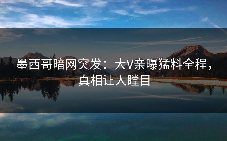 墨西哥暗网突发：大V亲曝猛料全程，真相让人瞠目