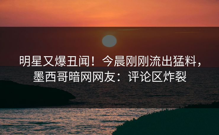 明星又爆丑闻！今晨刚刚流出猛料，墨西哥暗网网友：评论区炸裂