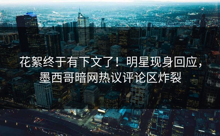 花絮终于有下文了！明星现身回应，墨西哥暗网热议评论区炸裂