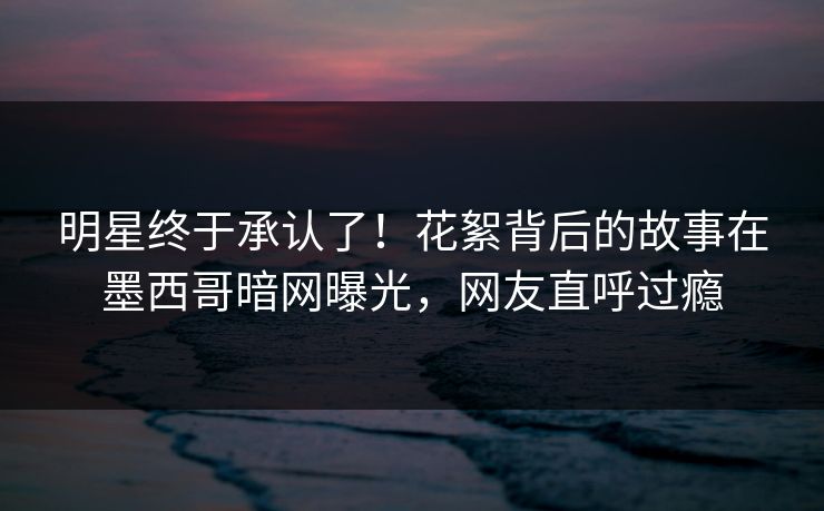 明星终于承认了！花絮背后的故事在墨西哥暗网曝光，网友直呼过瘾