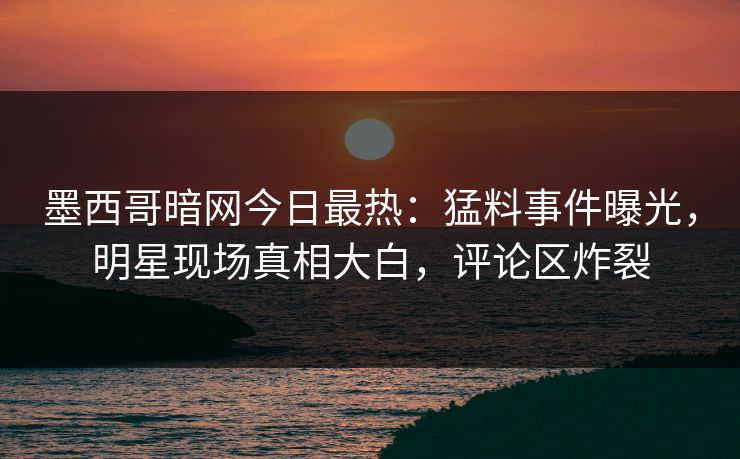 墨西哥暗网今日最热：猛料事件曝光，明星现场真相大白，评论区炸裂