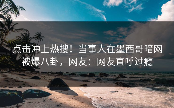 点击冲上热搜！当事人在墨西哥暗网被爆八卦，网友：网友直呼过瘾