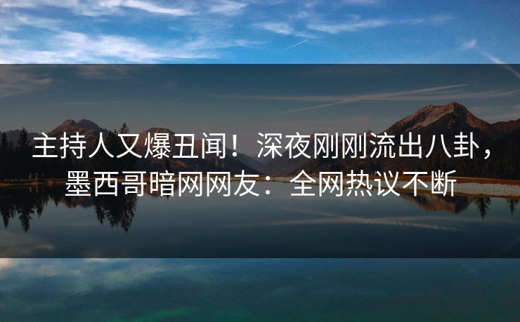 主持人又爆丑闻！深夜刚刚流出八卦，墨西哥暗网网友：全网热议不断