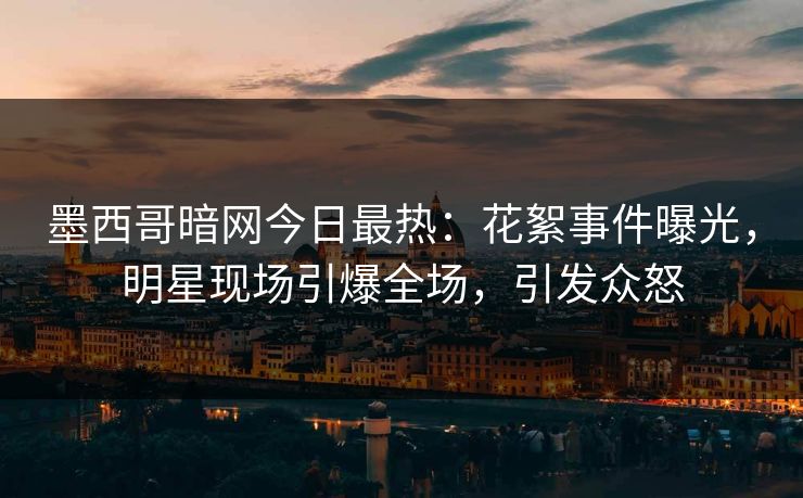 墨西哥暗网今日最热：花絮事件曝光，明星现场引爆全场，引发众怒