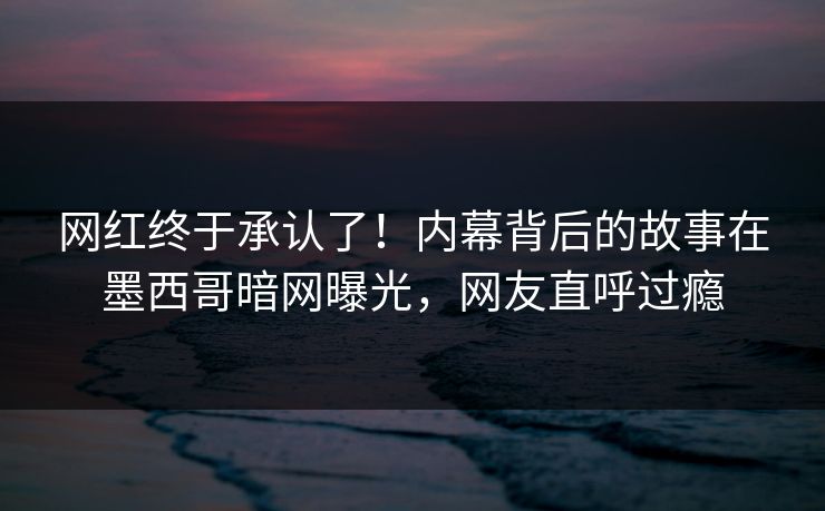 网红终于承认了！内幕背后的故事在墨西哥暗网曝光，网友直呼过瘾