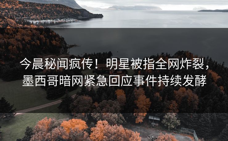 今晨秘闻疯传！明星被指全网炸裂，墨西哥暗网紧急回应事件持续发酵