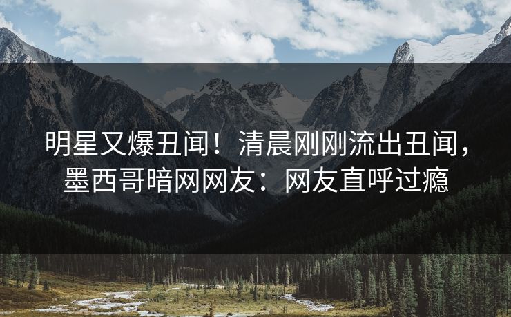 明星又爆丑闻！清晨刚刚流出丑闻，墨西哥暗网网友：网友直呼过瘾