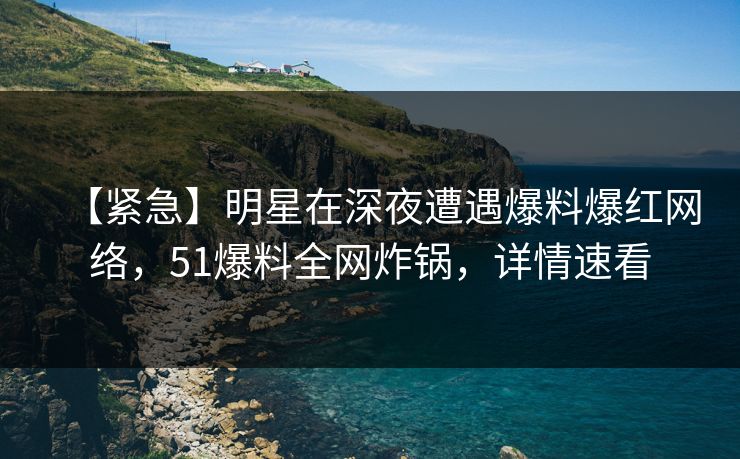 【紧急】明星在深夜遭遇爆料爆红网络，51爆料全网炸锅，详情速看