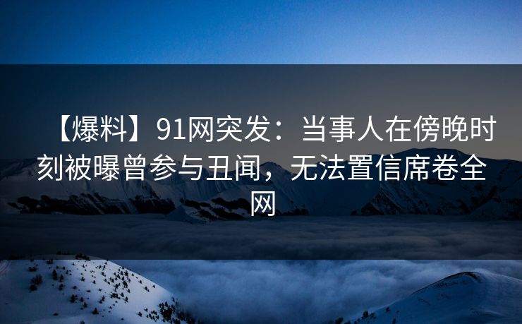 【爆料】91网突发：当事人在傍晚时刻被曝曾参与丑闻，无法置信席卷全网