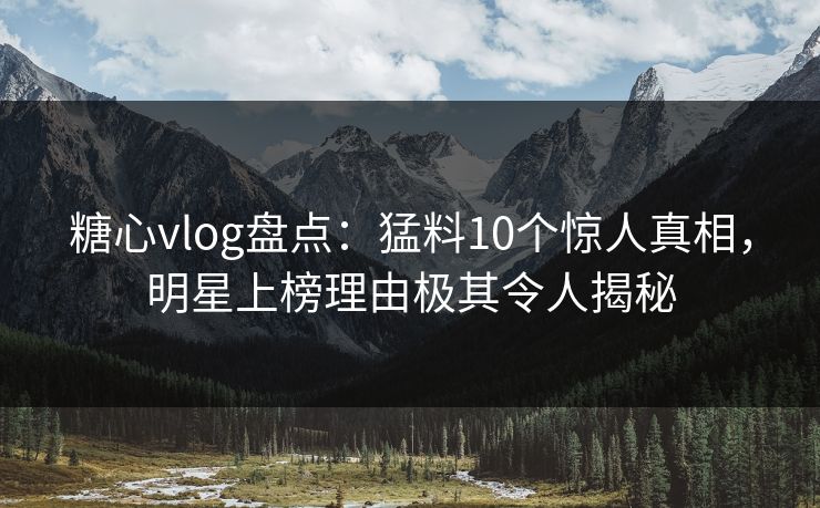 糖心vlog盘点：猛料10个惊人真相，明星上榜理由极其令人揭秘