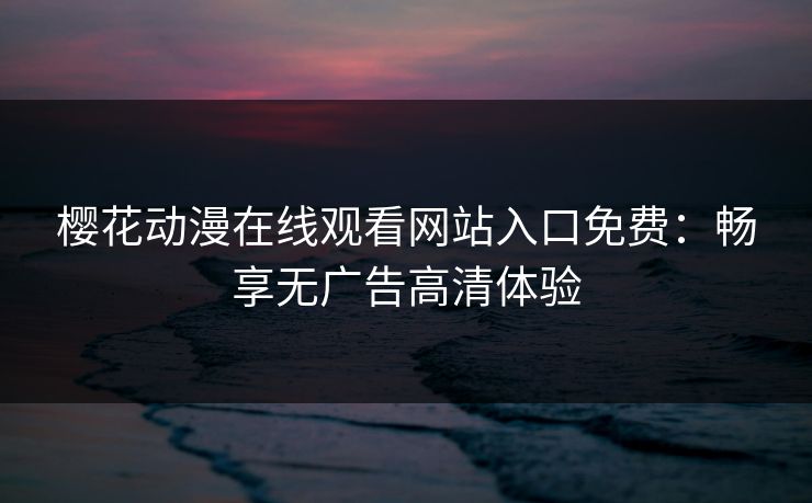 樱花动漫在线观看网站入口免费：畅享无广告高清体验