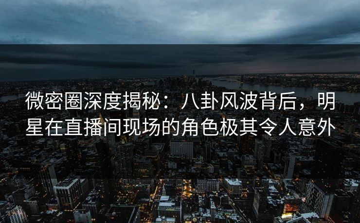 微密圈深度揭秘：八卦风波背后，明星在直播间现场的角色极其令人意外