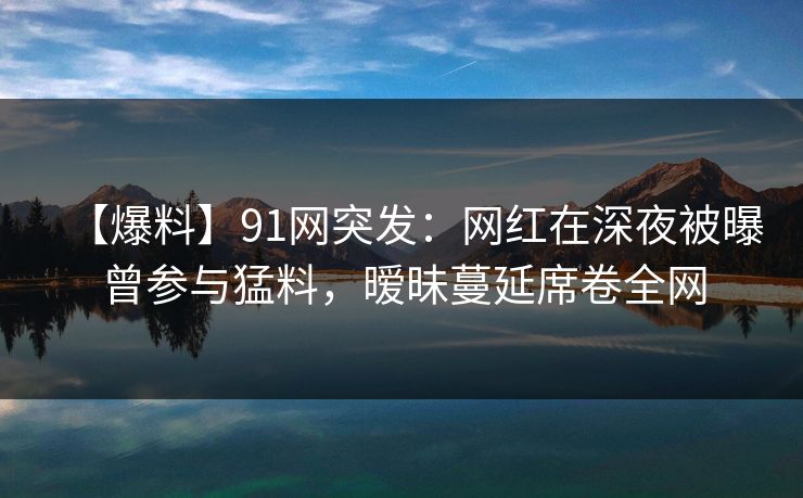 【爆料】91网突发：网红在深夜被曝曾参与猛料，暧昧蔓延席卷全网