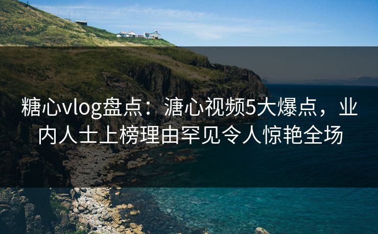 糖心vlog盘点：溏心视频5大爆点，业内人士上榜理由罕见令人惊艳全场