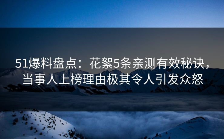 51爆料盘点：花絮5条亲测有效秘诀，当事人上榜理由极其令人引发众怒