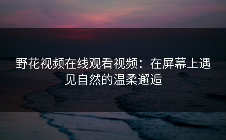 野花视频在线观看视频：在屏幕上遇见自然的温柔邂逅