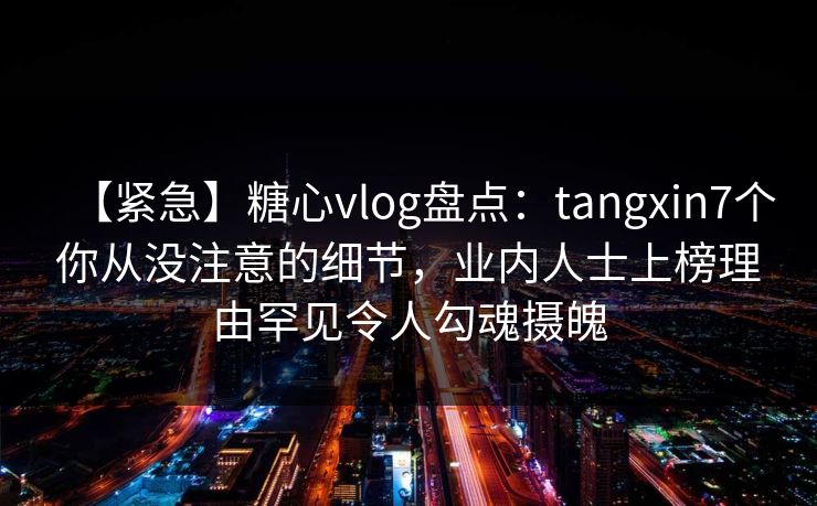 【紧急】糖心vlog盘点：tangxin7个你从没注意的细节，业内人士上榜理由罕见令人勾魂摄魄