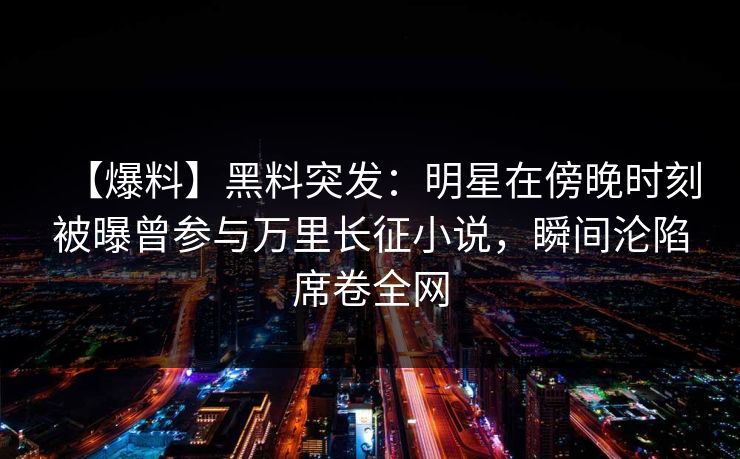 【爆料】黑料突发：明星在傍晚时刻被曝曾参与万里长征小说，瞬间沦陷席卷全网