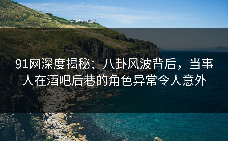 91网深度揭秘：八卦风波背后，当事人在酒吧后巷的角色异常令人意外