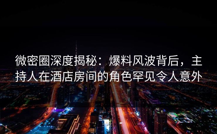 微密圈深度揭秘：爆料风波背后，主持人在酒店房间的角色罕见令人意外