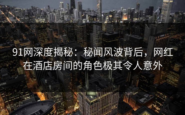 91网深度揭秘:秘闻风波背后,网红在酒店房间的角色极其令人意外 91网深度揭秘:秘闻风波背后,网红在酒店房间的角色极其令人意外