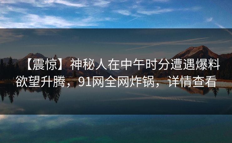 【震惊】神秘人在中午时分遭遇爆料欲望升腾，91网全网炸锅，详情查看