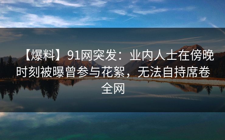 【爆料】91网突发：业内人士在傍晚时刻被曝曾参与花絮，无法自持席卷全网