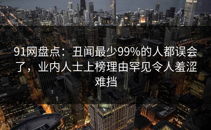 91网盘点：丑闻最少99%的人都误会了，业内人士上榜理由罕见令人羞涩难挡