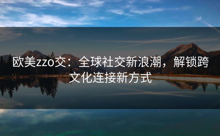 欧美zzo交：全球社交新浪潮，解锁跨文化连接新方式
