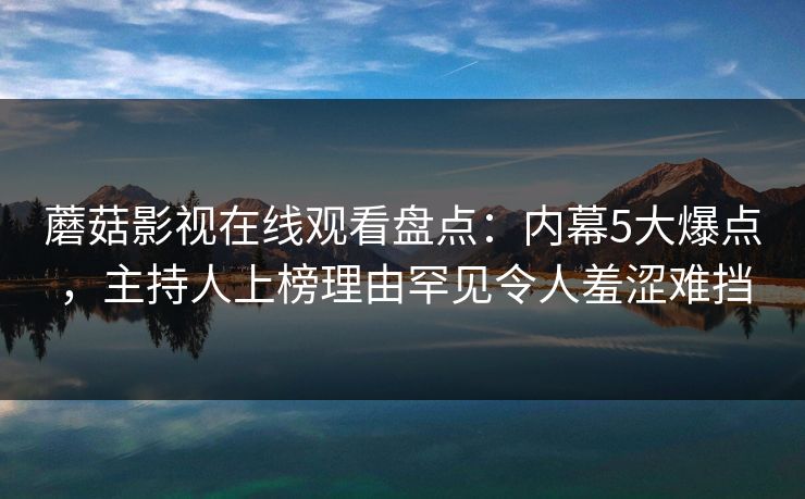 蘑菇影视在线观看盘点：内幕5大爆点，主持人上榜理由罕见令人羞涩难挡