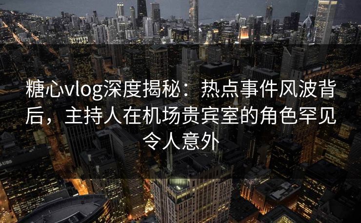 糖心vlog深度揭秘：热点事件风波背后，主持人在机场贵宾室的角色罕见令人意外