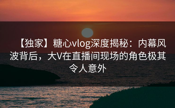 【独家】糖心vlog深度揭秘:内幕风波背后,大V在直播间现场的角色极其令人意外 【独家】糖心vlog深度揭秘:内幕风波背后,大V在直播间现场的角色极其令人意外
