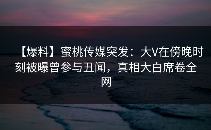 【爆料】蜜桃传媒突发：大V在傍晚时刻被曝曾参与丑闻，真相大白席卷全网